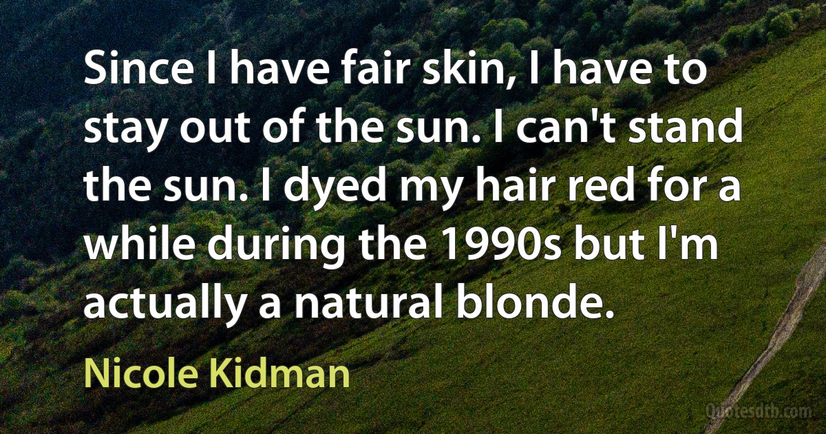 Since I have fair skin, I have to stay out of the sun. I can't stand the sun. I dyed my hair red for a while during the 1990s but I'm actually a natural blonde. (Nicole Kidman)