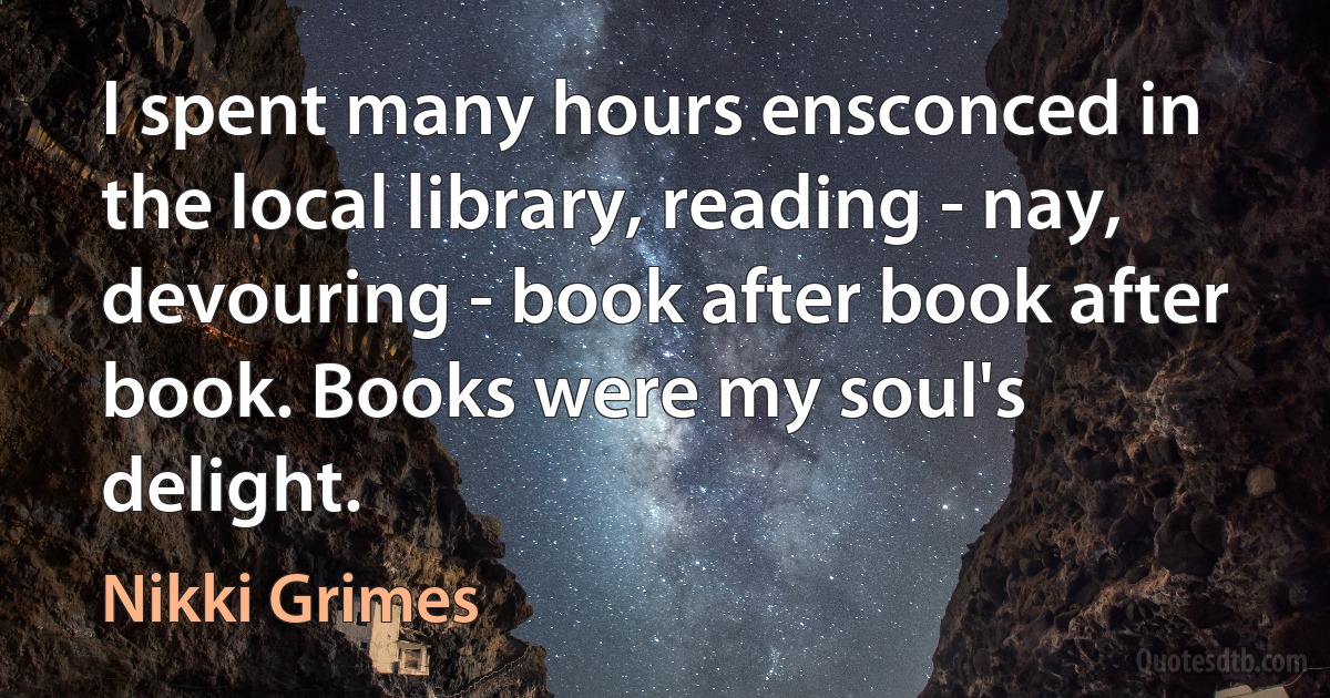 I spent many hours ensconced in the local library, reading - nay, devouring - book after book after book. Books were my soul's delight. (Nikki Grimes)