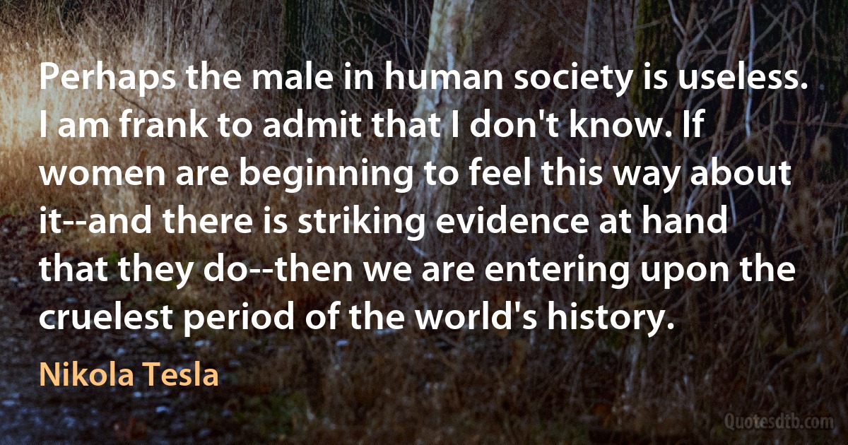 Perhaps the male in human society is useless. I am frank to admit that I don't know. If women are beginning to feel this way about it--and there is striking evidence at hand that they do--then we are entering upon the cruelest period of the world's history. (Nikola Tesla)