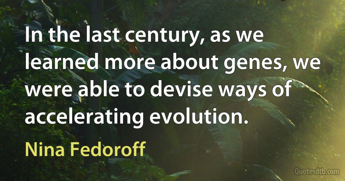 In the last century, as we learned more about genes, we were able to devise ways of accelerating evolution. (Nina Fedoroff)