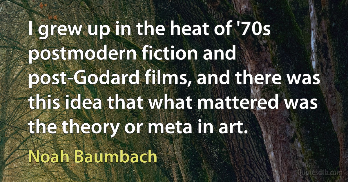 I grew up in the heat of '70s postmodern fiction and post-Godard films, and there was this idea that what mattered was the theory or meta in art. (Noah Baumbach)