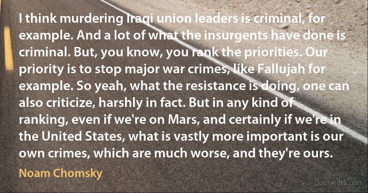 I think murdering Iraqi union leaders is criminal, for example. And a lot of what the insurgents have done is criminal. But, you know, you rank the priorities. Our priority is to stop major war crimes, like Fallujah for example. So yeah, what the resistance is doing, one can also criticize, harshly in fact. But in any kind of ranking, even if we're on Mars, and certainly if we're in the United States, what is vastly more important is our own crimes, which are much worse, and they're ours. (Noam Chomsky)