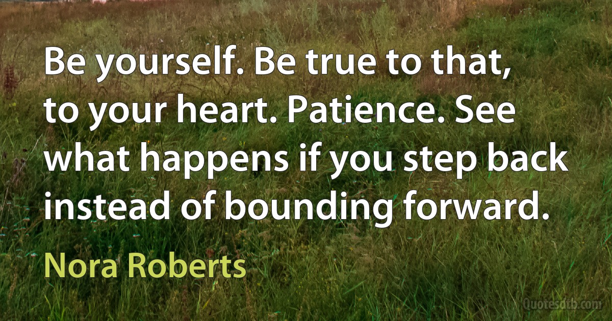 Be yourself. Be true to that, to your heart. Patience. See what happens if you step back instead of bounding forward. (Nora Roberts)