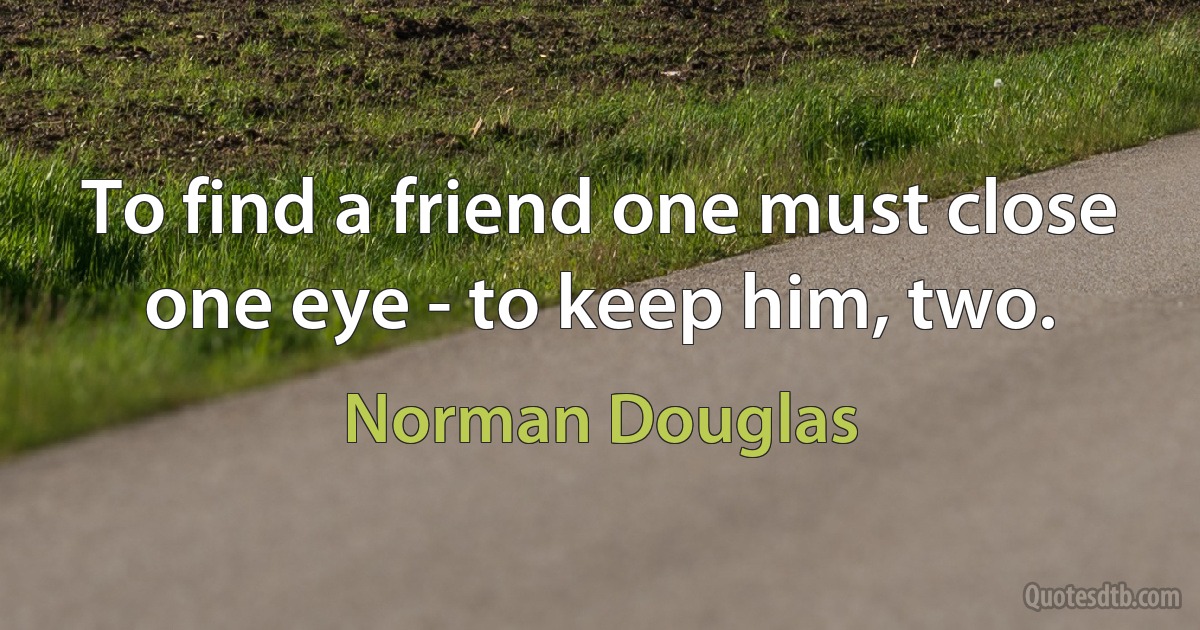 To find a friend one must close one eye - to keep him, two. (Norman Douglas)