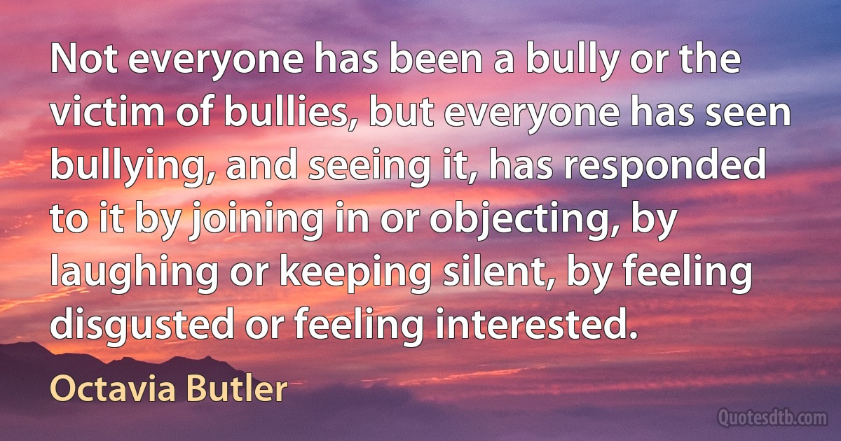 Not everyone has been a bully or the victim of bullies, but everyone has seen bullying, and seeing it, has responded to it by joining in or objecting, by laughing or keeping silent, by feeling disgusted or feeling interested. (Octavia Butler)