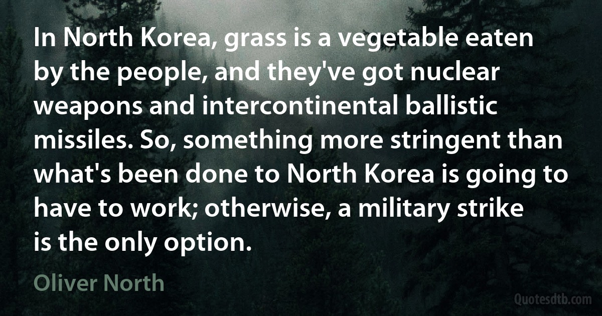 In North Korea, grass is a vegetable eaten by the people, and they've got nuclear weapons and intercontinental ballistic missiles. So, something more stringent than what's been done to North Korea is going to have to work; otherwise, a military strike is the only option. (Oliver North)