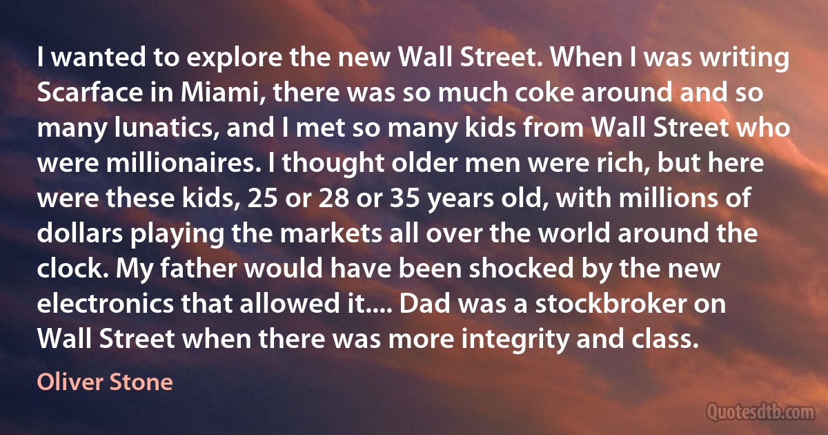 I wanted to explore the new Wall Street. When I was writing Scarface in Miami, there was so much coke around and so many lunatics, and I met so many kids from Wall Street who were millionaires. I thought older men were rich, but here were these kids, 25 or 28 or 35 years old, with millions of dollars playing the markets all over the world around the clock. My father would have been shocked by the new electronics that allowed it.... Dad was a stockbroker on Wall Street when there was more integrity and class. (Oliver Stone)