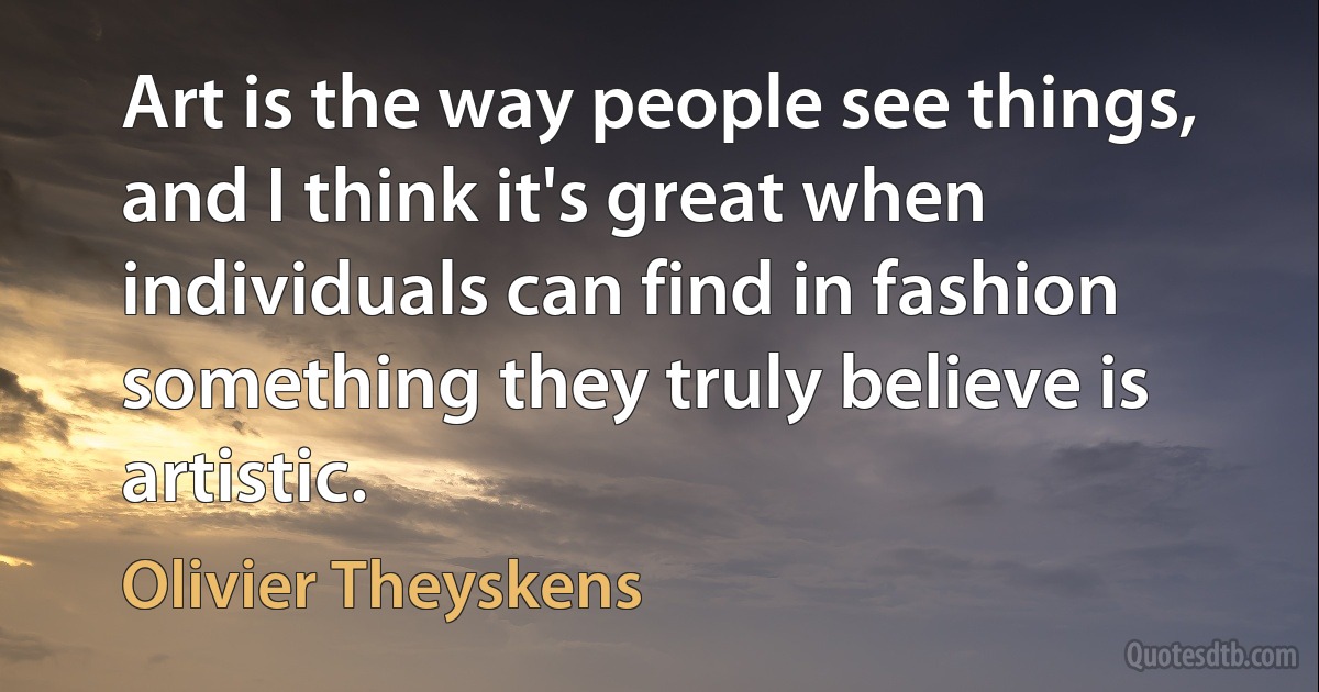 Art is the way people see things, and I think it's great when individuals can find in fashion something they truly believe is artistic. (Olivier Theyskens)