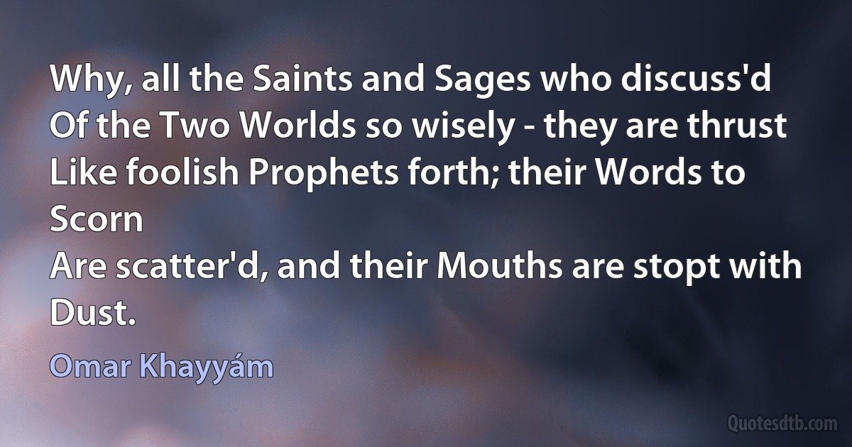 Why, all the Saints and Sages who discuss'd
Of the Two Worlds so wisely - they are thrust
Like foolish Prophets forth; their Words to Scorn
Are scatter'd, and their Mouths are stopt with Dust. (Omar Khayyám)