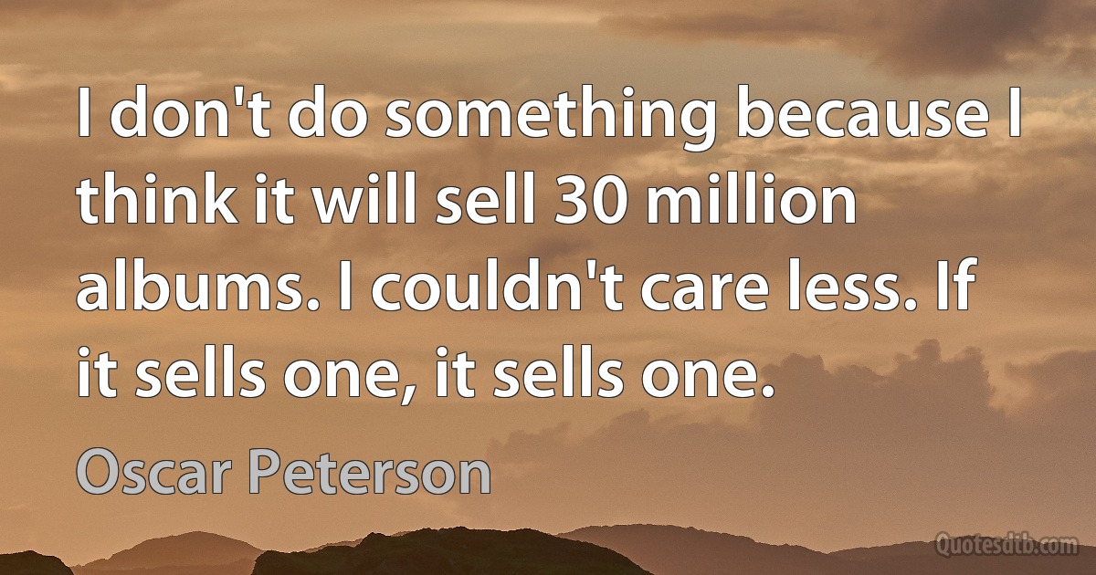 I don't do something because I think it will sell 30 million albums. I couldn't care less. If it sells one, it sells one. (Oscar Peterson)