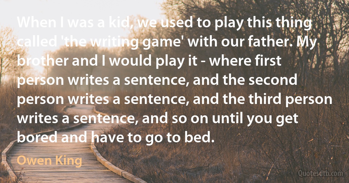 When I was a kid, we used to play this thing called 'the writing game' with our father. My brother and I would play it - where first person writes a sentence, and the second person writes a sentence, and the third person writes a sentence, and so on until you get bored and have to go to bed. (Owen King)