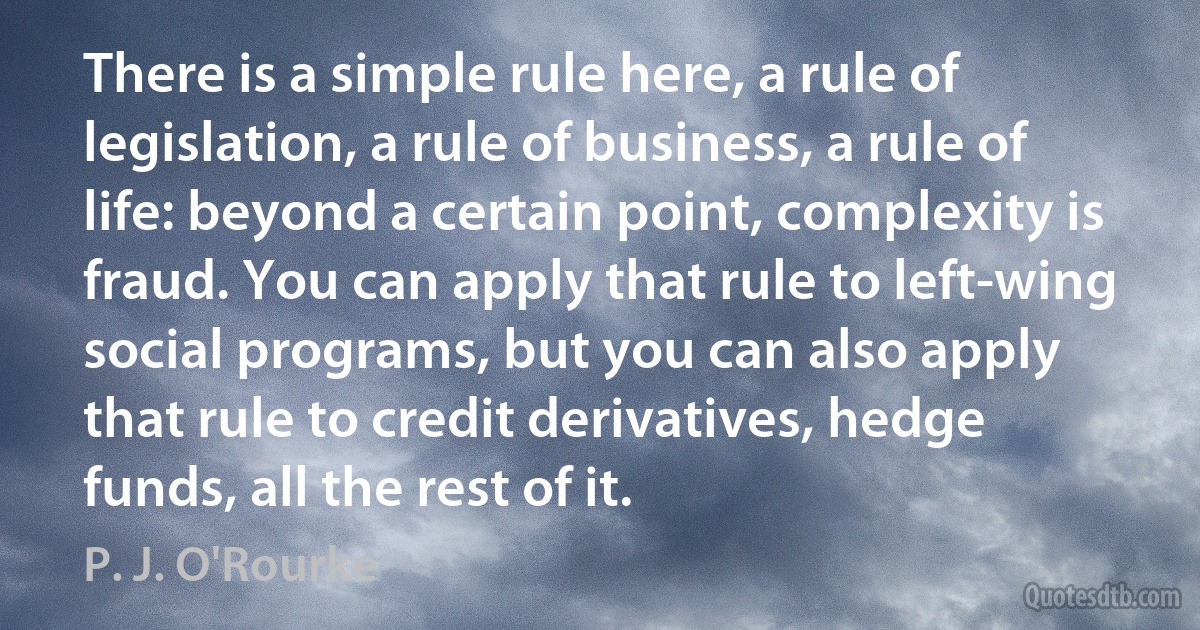 There is a simple rule here, a rule of legislation, a rule of business, a rule of life: beyond a certain point, complexity is fraud. You can apply that rule to left-wing social programs, but you can also apply that rule to credit derivatives, hedge funds, all the rest of it. (P. J. O'Rourke)