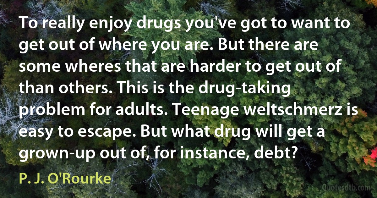 To really enjoy drugs you've got to want to get out of where you are. But there are some wheres that are harder to get out of than others. This is the drug-taking problem for adults. Teenage weltschmerz is easy to escape. But what drug will get a grown-up out of, for instance, debt? (P. J. O'Rourke)