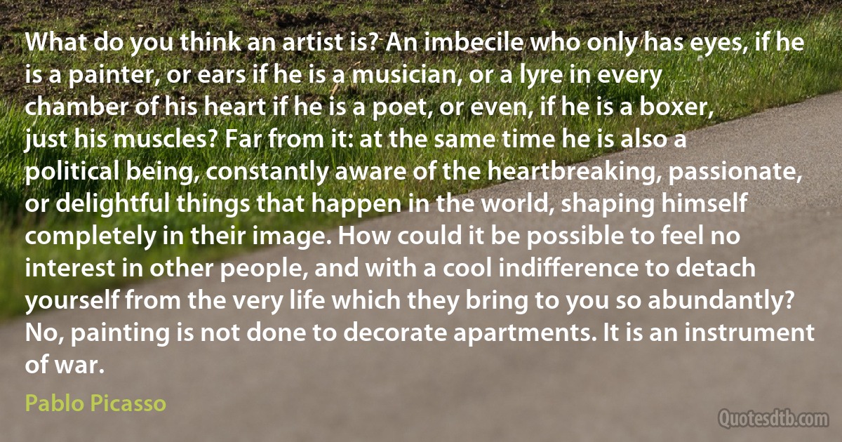 What do you think an artist is? An imbecile who only has eyes, if he is a painter, or ears if he is a musician, or a lyre in every chamber of his heart if he is a poet, or even, if he is a boxer, just his muscles? Far from it: at the same time he is also a political being, constantly aware of the heartbreaking, passionate, or delightful things that happen in the world, shaping himself completely in their image. How could it be possible to feel no interest in other people, and with a cool indifference to detach yourself from the very life which they bring to you so abundantly? No, painting is not done to decorate apartments. It is an instrument of war. (Pablo Picasso)