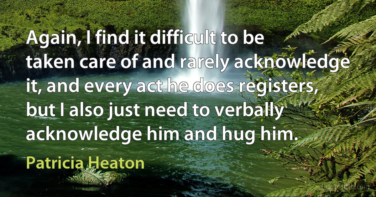 Again, I find it difficult to be taken care of and rarely acknowledge it, and every act he does registers, but I also just need to verbally acknowledge him and hug him. (Patricia Heaton)