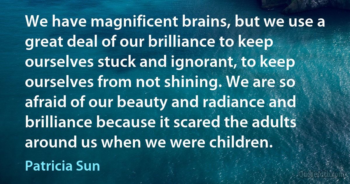 We have magnificent brains, but we use a great deal of our brilliance to keep ourselves stuck and ignorant, to keep ourselves from not shining. We are so afraid of our beauty and radiance and brilliance because it scared the adults around us when we were children. (Patricia Sun)