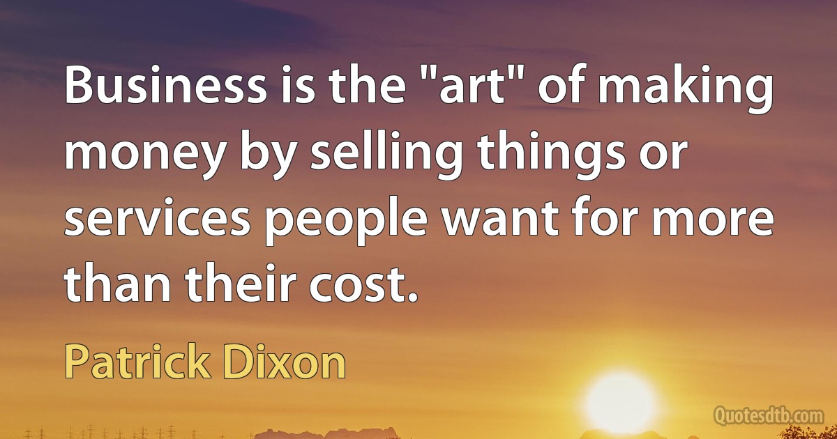 Business is the "art" of making money by selling things or services people want for more than their cost. (Patrick Dixon)