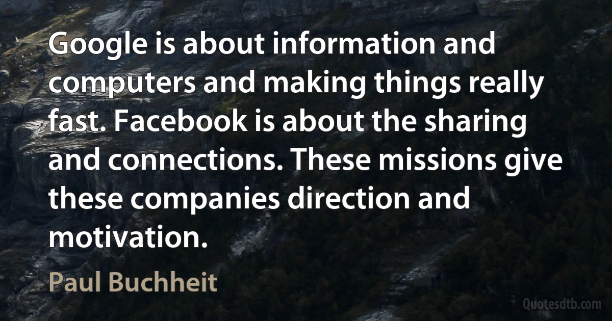 Google is about information and computers and making things really fast. Facebook is about the sharing and connections. These missions give these companies direction and motivation. (Paul Buchheit)