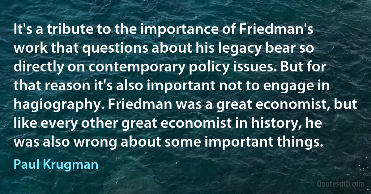 It's a tribute to the importance of Friedman's work that questions about his legacy bear so directly on contemporary policy issues. But for that reason it's also important not to engage in hagiography. Friedman was a great economist, but like every other great economist in history, he was also wrong about some important things. (Paul Krugman)