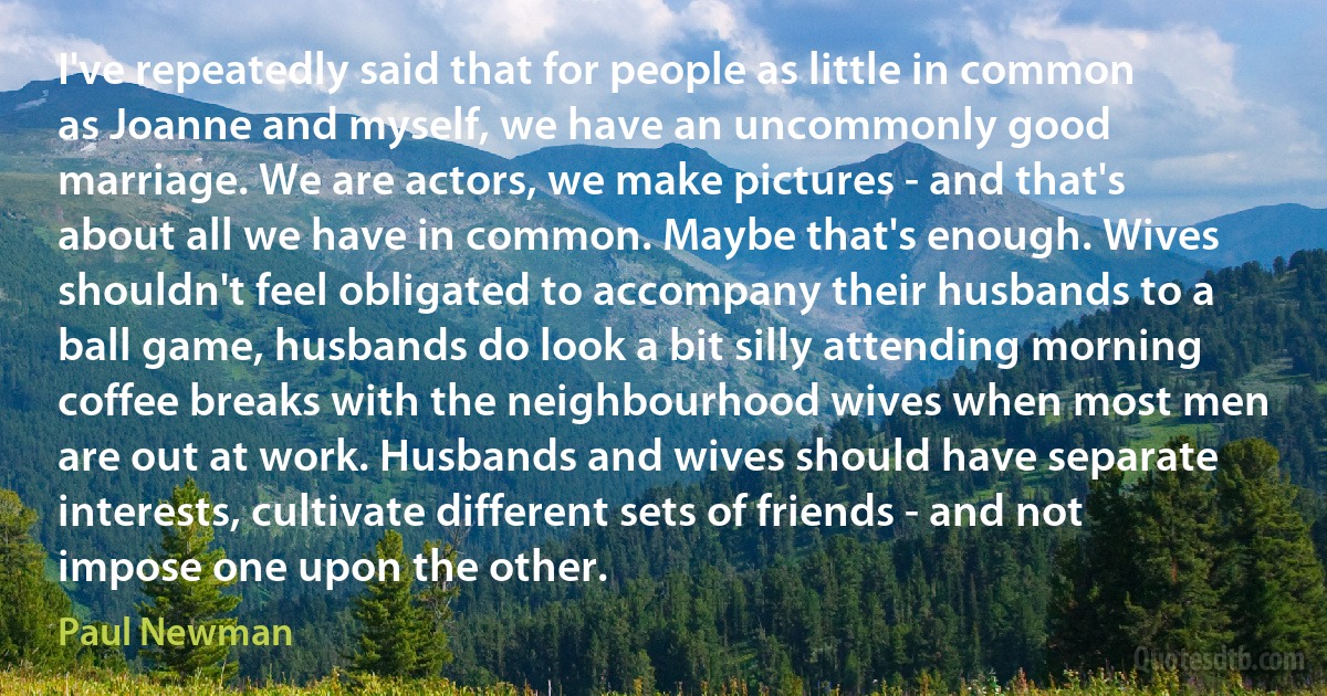 I've repeatedly said that for people as little in common as Joanne and myself, we have an uncommonly good marriage. We are actors, we make pictures - and that's about all we have in common. Maybe that's enough. Wives shouldn't feel obligated to accompany their husbands to a ball game, husbands do look a bit silly attending morning coffee breaks with the neighbourhood wives when most men are out at work. Husbands and wives should have separate interests, cultivate different sets of friends - and not impose one upon the other. (Paul Newman)