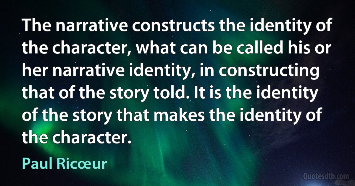 The narrative constructs the identity of the character, what can be called his or her narrative identity, in constructing that of the story told. It is the identity of the story that makes the identity of the character. (Paul Ricœur)