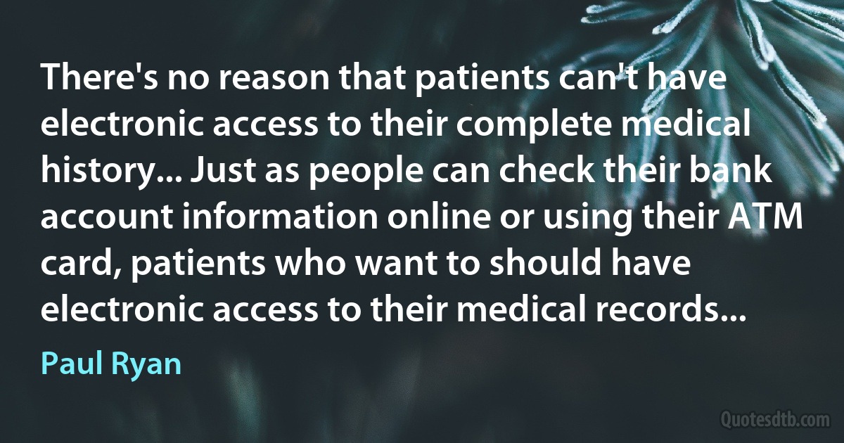 There's no reason that patients can't have electronic access to their complete medical history... Just as people can check their bank account information online or using their ATM card, patients who want to should have electronic access to their medical records... (Paul Ryan)