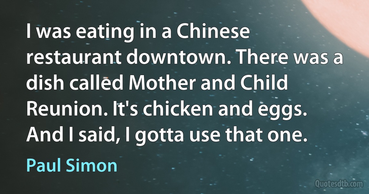 I was eating in a Chinese restaurant downtown. There was a dish called Mother and Child Reunion. It's chicken and eggs. And I said, I gotta use that one. (Paul Simon)