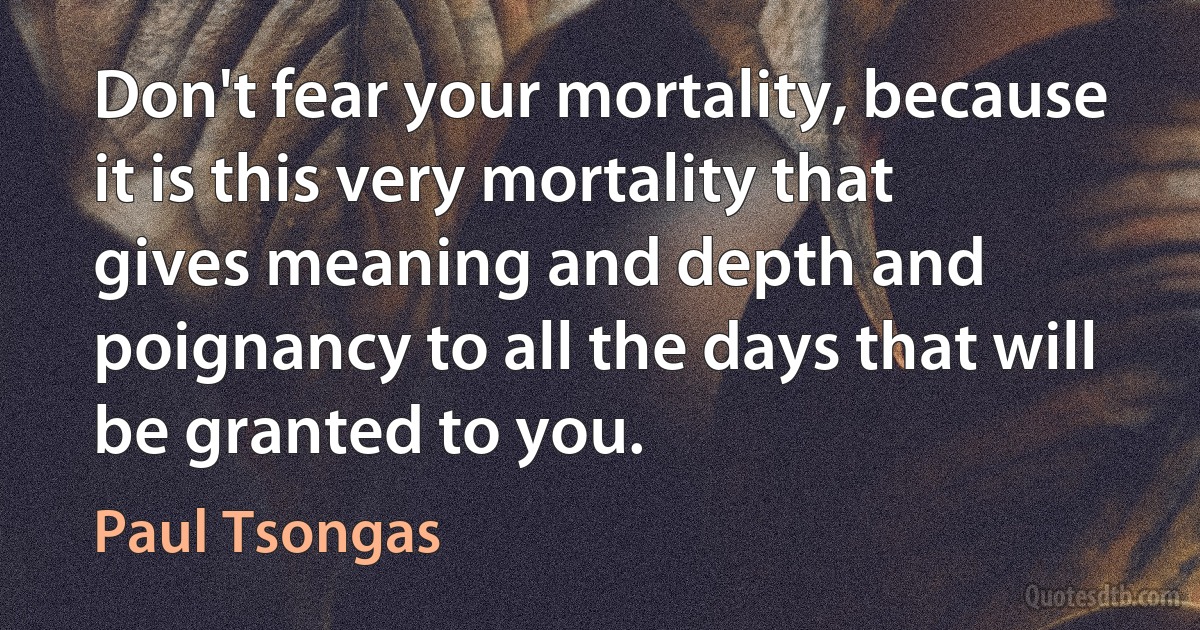 Don't fear your mortality, because it is this very mortality that gives meaning and depth and poignancy to all the days that will be granted to you. (Paul Tsongas)