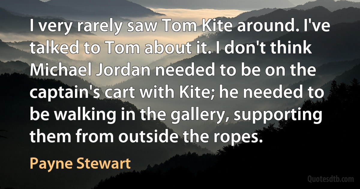 I very rarely saw Tom Kite around. I've talked to Tom about it. I don't think Michael Jordan needed to be on the captain's cart with Kite; he needed to be walking in the gallery, supporting them from outside the ropes. (Payne Stewart)