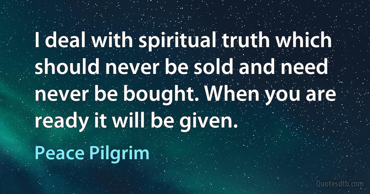 I deal with spiritual truth which should never be sold and need never be bought. When you are ready it will be given. (Peace Pilgrim)