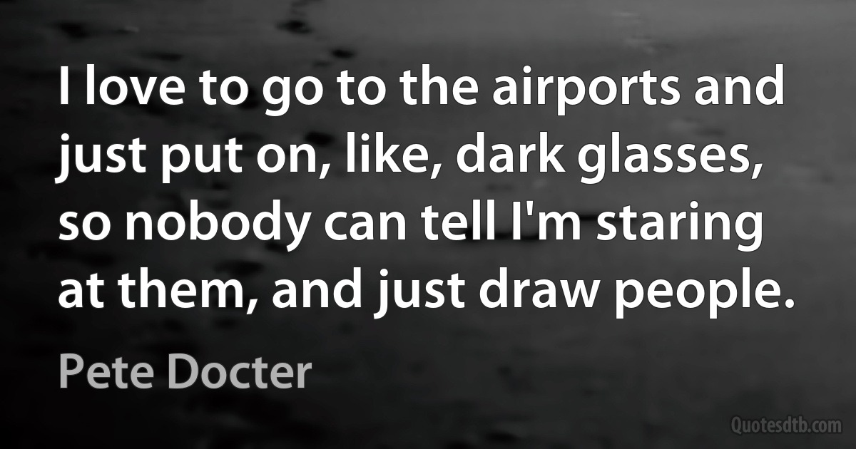 I love to go to the airports and just put on, like, dark glasses, so nobody can tell I'm staring at them, and just draw people. (Pete Docter)