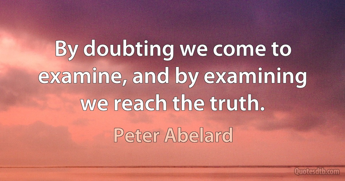 By doubting we come to examine, and by examining we reach the truth. (Peter Abelard)