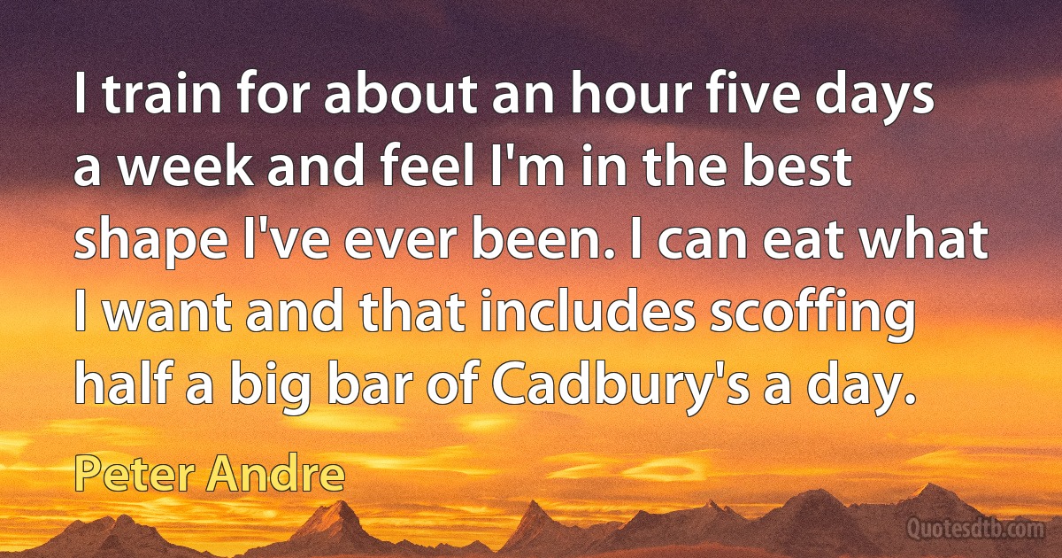 I train for about an hour five days a week and feel I'm in the best shape I've ever been. I can eat what I want and that includes scoffing half a big bar of Cadbury's a day. (Peter Andre)