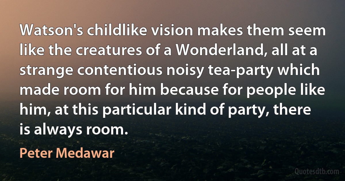 Watson's childlike vision makes them seem like the creatures of a Wonderland, all at a strange contentious noisy tea-party which made room for him because for people like him, at this particular kind of party, there is always room. (Peter Medawar)