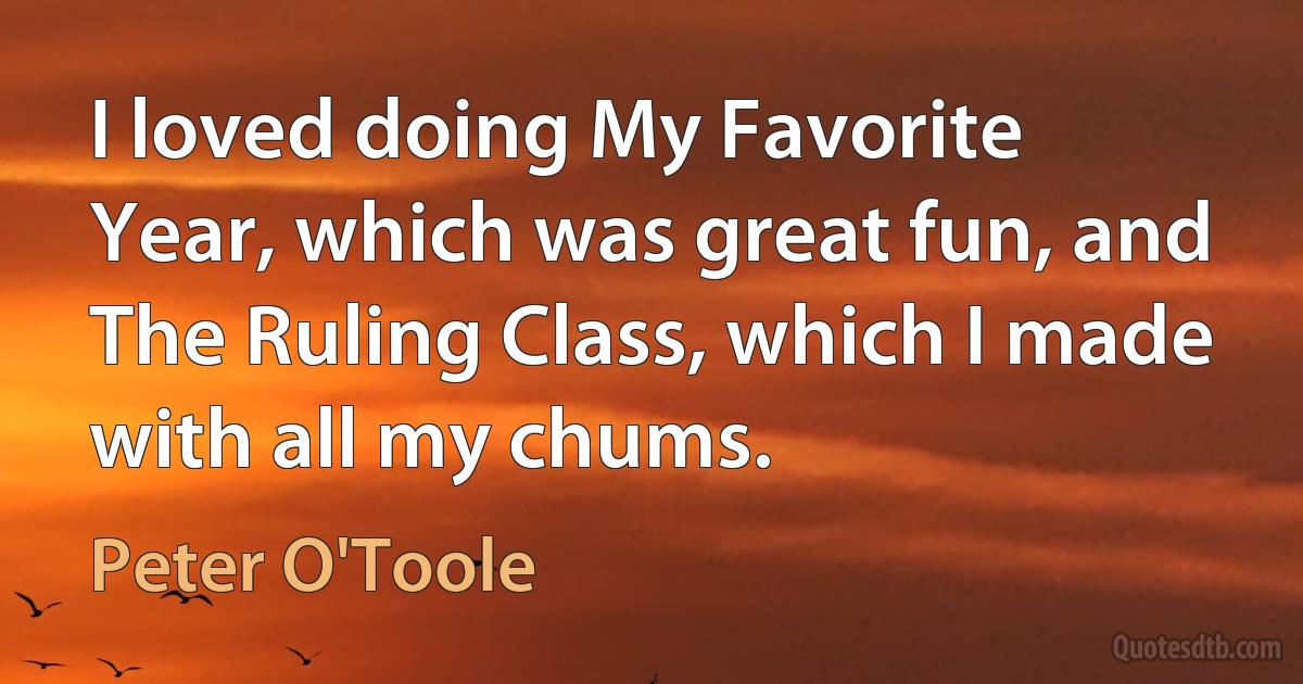 I loved doing My Favorite Year, which was great fun, and The Ruling Class, which I made with all my chums. (Peter O'Toole)