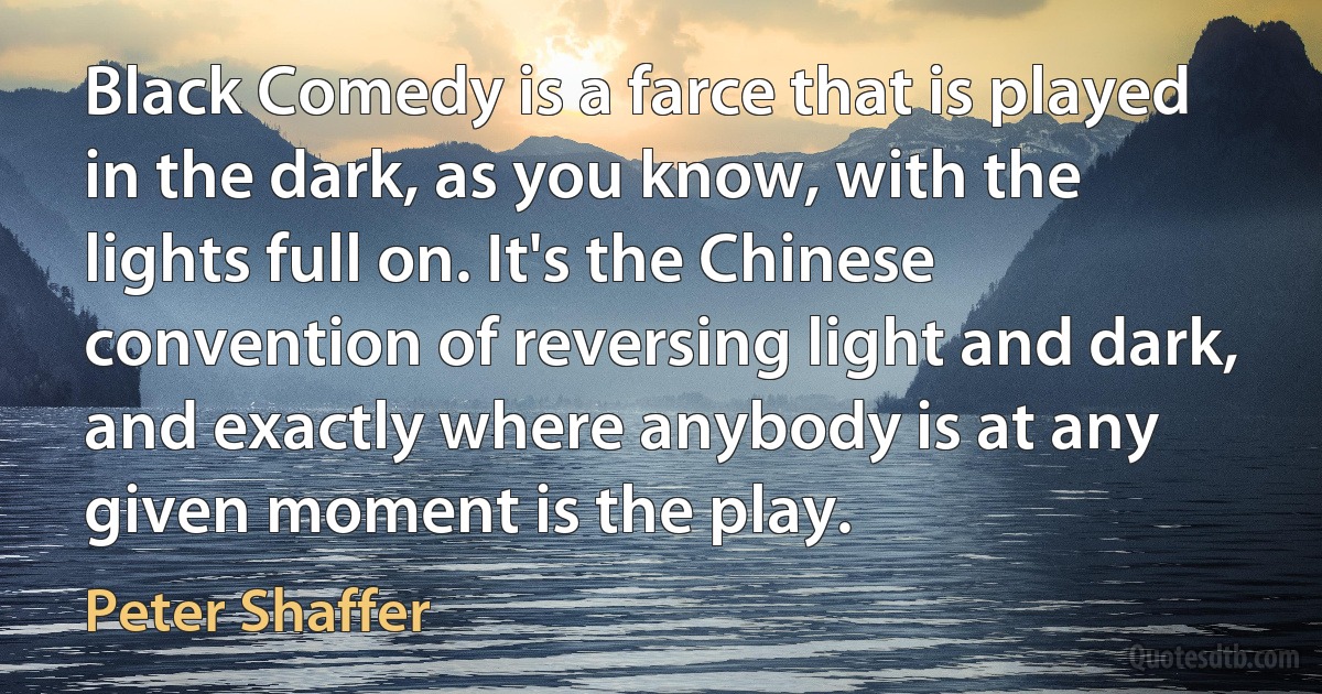 Black Comedy is a farce that is played in the dark, as you know, with the lights full on. It's the Chinese convention of reversing light and dark, and exactly where anybody is at any given moment is the play. (Peter Shaffer)