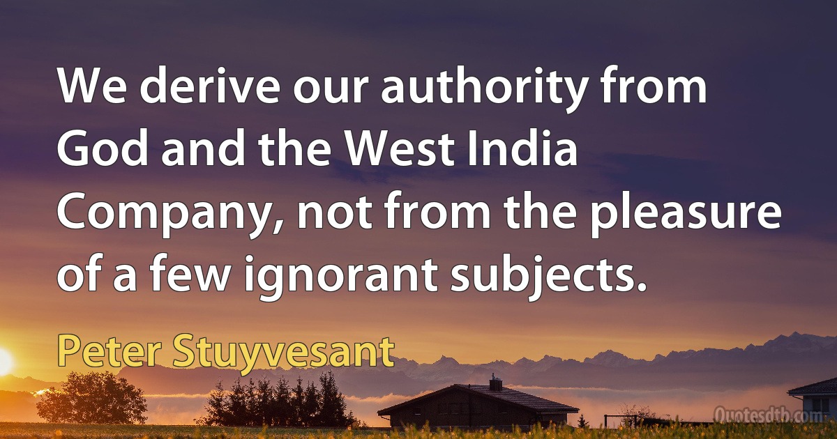 We derive our authority from God and the West India Company, not from the pleasure of a few ignorant subjects. (Peter Stuyvesant)