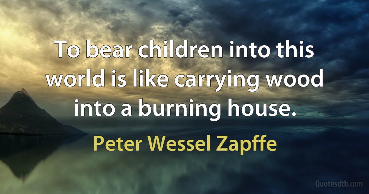 To bear children into this world is like carrying wood into a burning house. (Peter Wessel Zapffe)