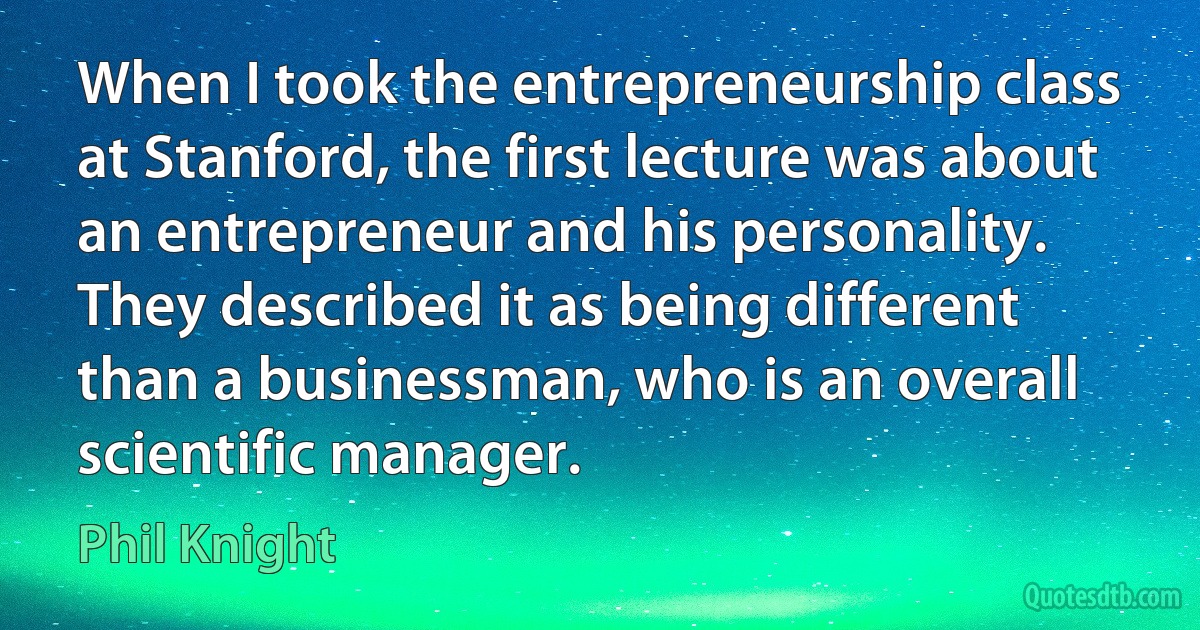 When I took the entrepreneurship class at Stanford, the first lecture was about an entrepreneur and his personality. They described it as being different than a businessman, who is an overall scientific manager. (Phil Knight)