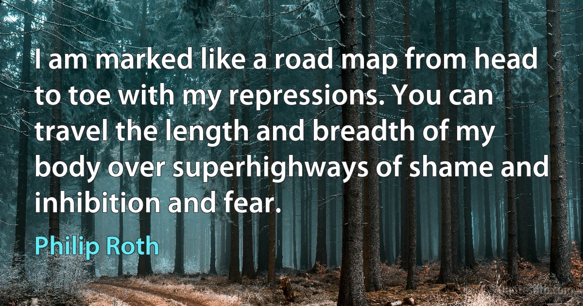 I am marked like a road map from head to toe with my repressions. You can travel the length and breadth of my body over superhighways of shame and inhibition and fear. (Philip Roth)