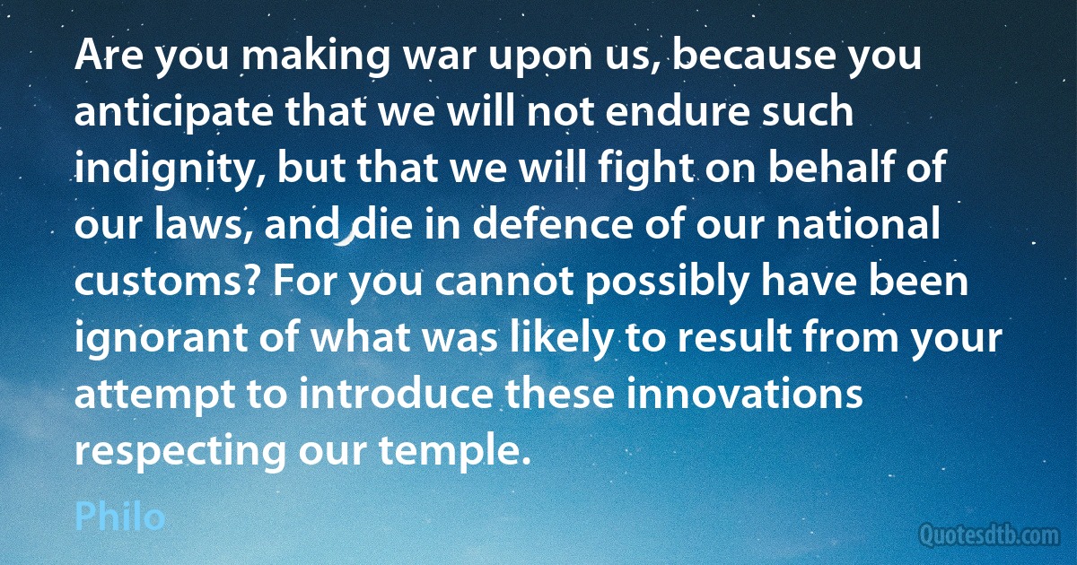 Are you making war upon us, because you anticipate that we will not endure such indignity, but that we will fight on behalf of our laws, and die in defence of our national customs? For you cannot possibly have been ignorant of what was likely to result from your attempt to introduce these innovations respecting our temple. (Philo)