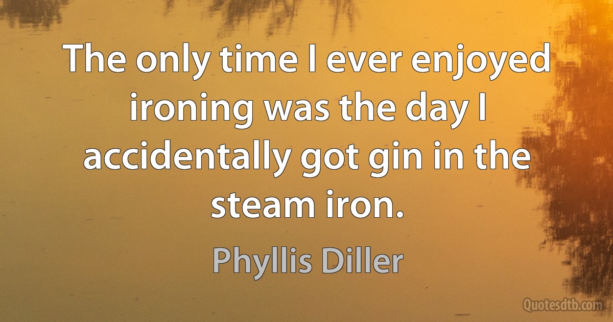 The only time I ever enjoyed ironing was the day I accidentally got gin in the steam iron. (Phyllis Diller)