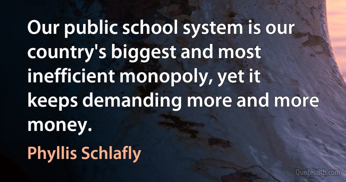 Our public school system is our country's biggest and most inefficient monopoly, yet it keeps demanding more and more money. (Phyllis Schlafly)