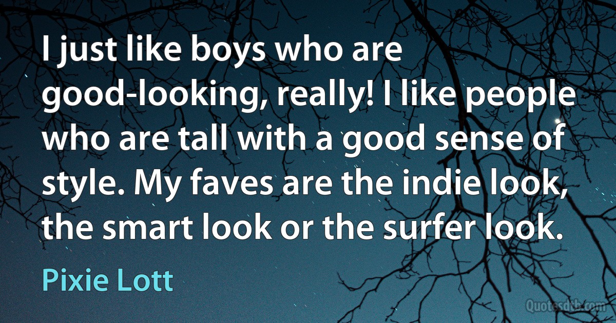 I just like boys who are good-looking, really! I like people who are tall with a good sense of style. My faves are the indie look, the smart look or the surfer look. (Pixie Lott)