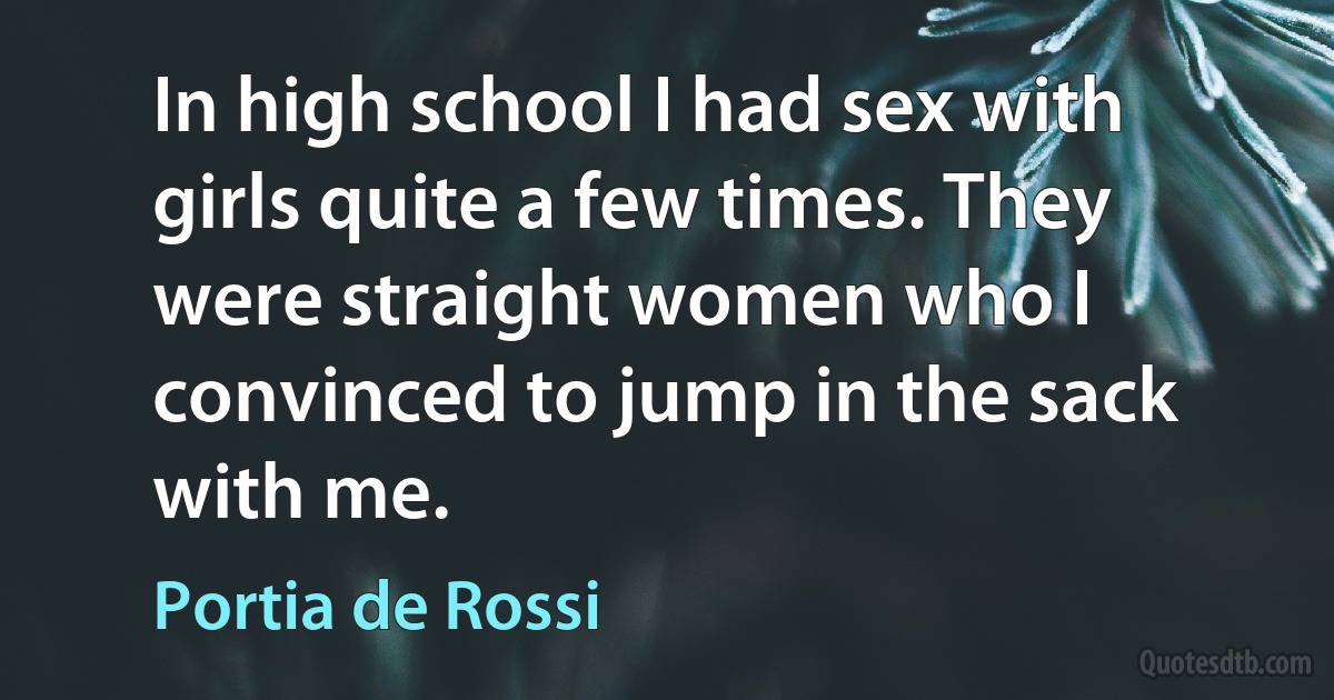 In high school I had sex with girls quite a few times. They were straight women who I convinced to jump in the sack with me. (Portia de Rossi)