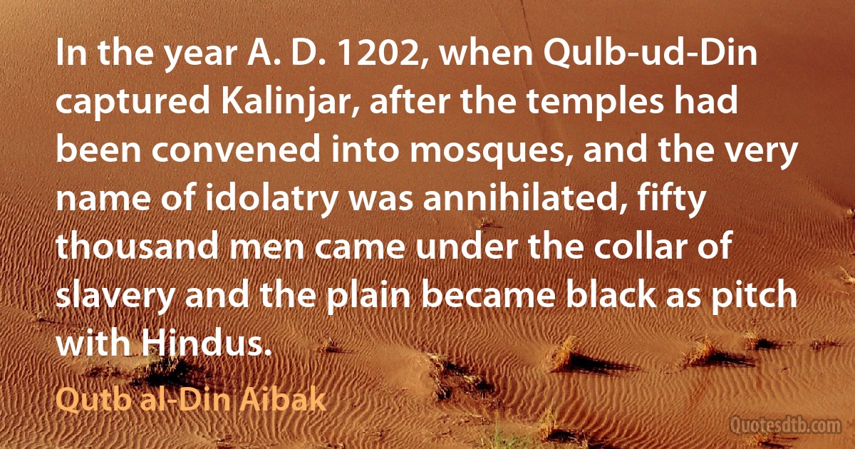 In the year A. D. 1202, when Qulb-ud-Din captured Kalinjar, after the temples had been convened into mosques, and the very name of idolatry was annihilated, fifty thousand men came under the collar of slavery and the plain became black as pitch with Hindus. (Qutb al-Din Aibak)