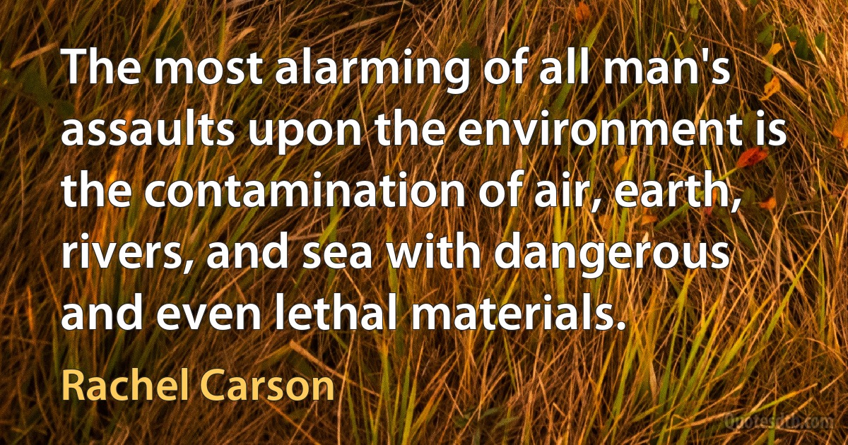 The most alarming of all man's assaults upon the environment is the contamination of air, earth, rivers, and sea with dangerous and even lethal materials. (Rachel Carson)