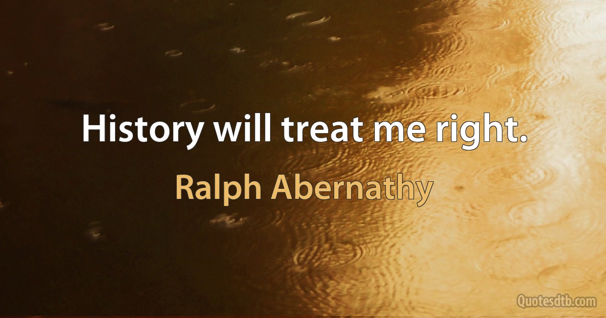 History will treat me right. (Ralph Abernathy)