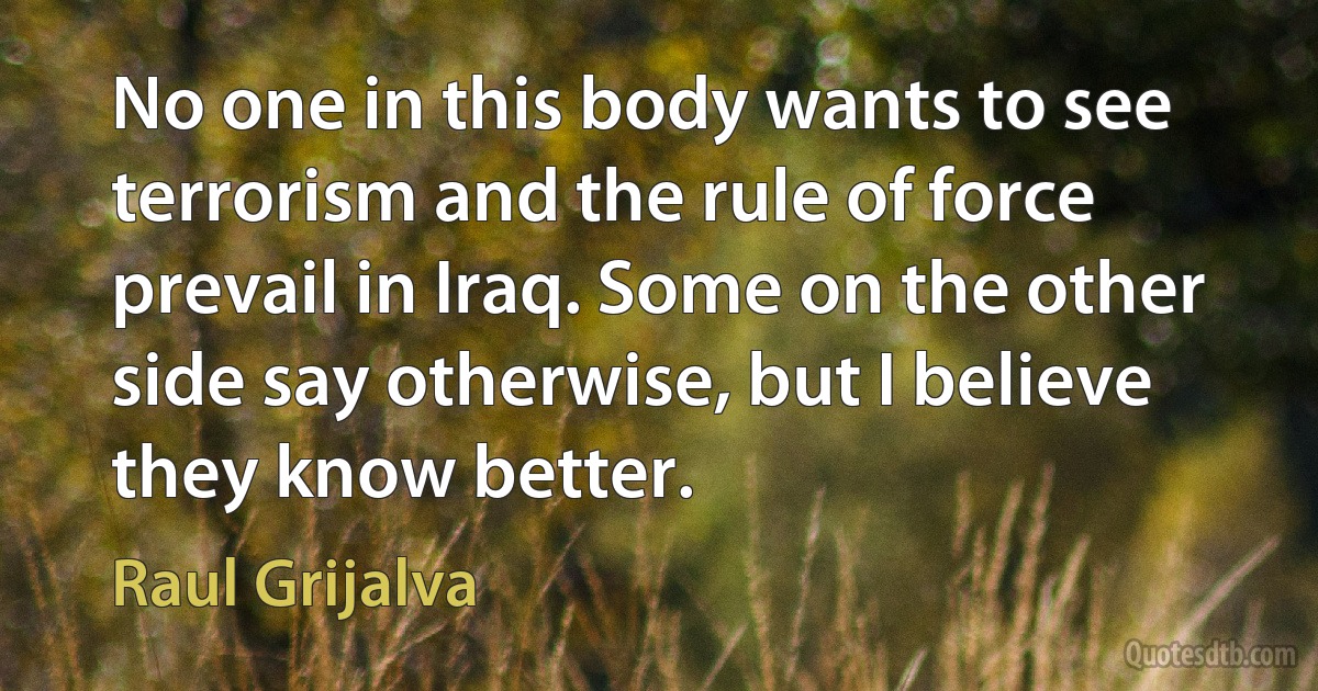 No one in this body wants to see terrorism and the rule of force prevail in Iraq. Some on the other side say otherwise, but I believe they know better. (Raul Grijalva)