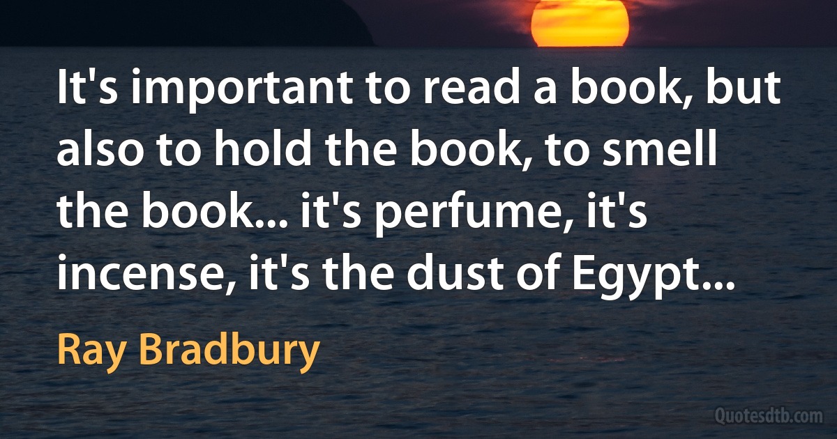 It's important to read a book, but also to hold the book, to smell the book... it's perfume, it's incense, it's the dust of Egypt... (Ray Bradbury)